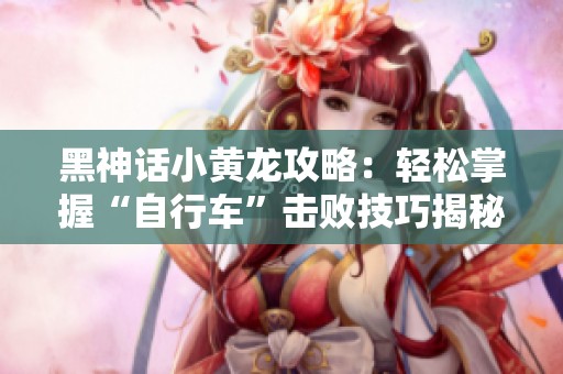 黑神話小黃龍攻略：輕松掌握“自行車”擊敗技巧揭秘