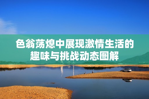 色翁蕩熄中展現激情生活的趣味與挑戰動態圖解