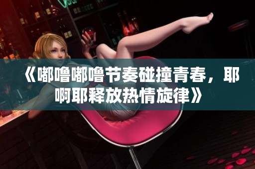 《嘟嚕嘟嚕節(jié)奏碰撞青春，耶啊耶釋放熱情旋律》