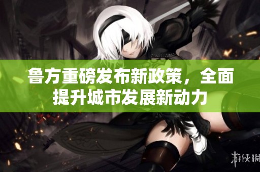 魯方重磅發布新政策，全面提升城市發展新動力