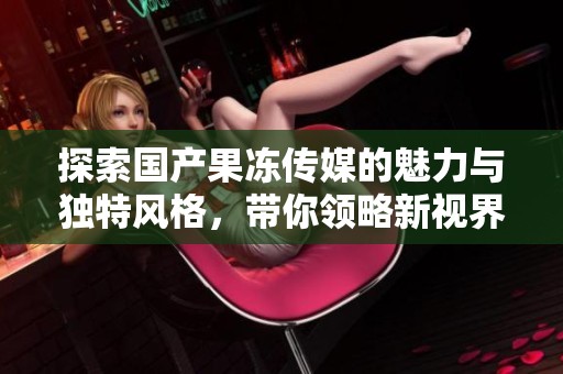 探索國產果凍傳媒的魅力與獨特風格，帶你領略新視界