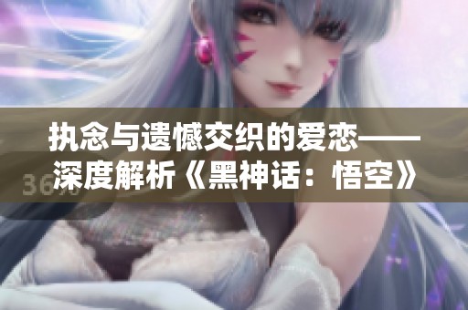執(zhí)念與遺憾交織的愛(ài)戀——深度解析《黑神話：悟空》劇情內(nèi)涵