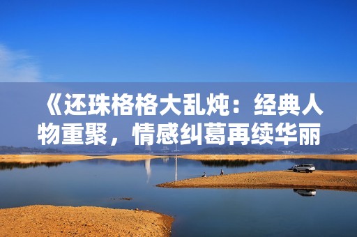 《還珠格格大亂燉：經典人物重聚，情感糾葛再續華麗篇章》