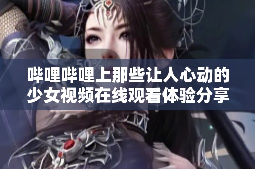 嗶哩嗶哩上那些讓人心動的少女視頻在線觀看體驗分享