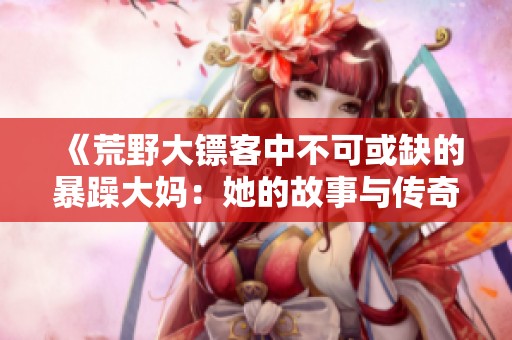 《荒野大鏢客中不可或缺的暴躁大媽：她的故事與傳奇》