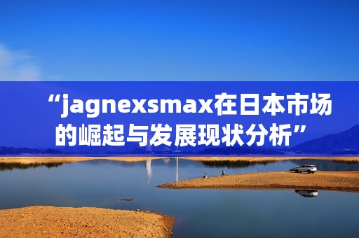 “jagnexsmax在日本市場的崛起與發展現狀分析”