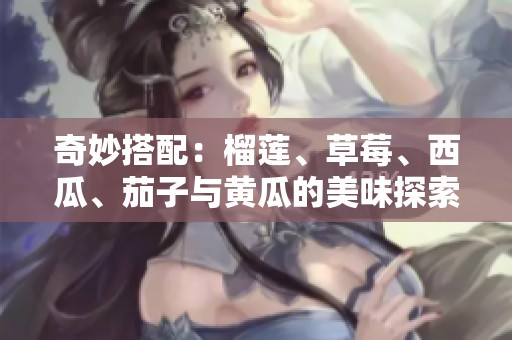 奇妙搭配：榴蓮、草莓、西瓜、茄子與黃瓜的美味探索