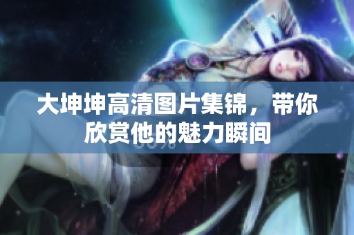 大坤坤高清圖片集錦，帶你欣賞他的魅力瞬間