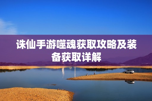 誅仙手游噬魂獲取攻略及裝備獲取詳解