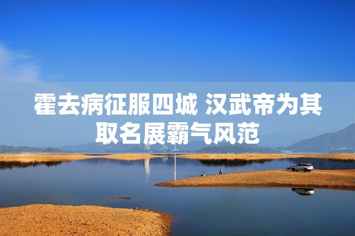 霍去病征服四城 漢武帝為其取名展霸氣風范