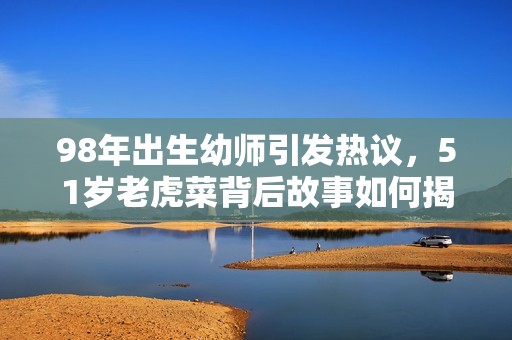 98年出生幼師引發熱議，51歲老虎菜背后故事如何揭秘