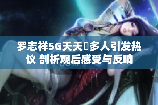 羅志祥5G天天奭多人引發(fā)熱議 剖析觀后感受與反響