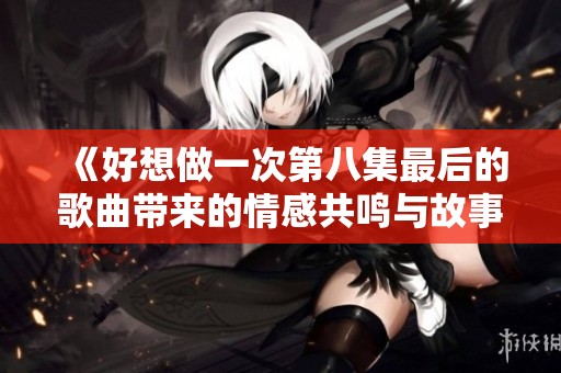 《好想做一次第八集最后的歌曲帶來的情感共鳴與故事回顧》