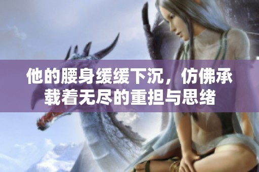 他的腰身緩緩下沉，仿佛承載著無盡的重擔與思緒
