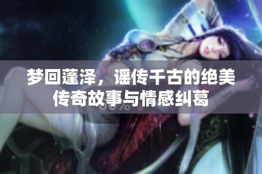 夢回蓬澤，謠傳千古的絕美傳奇故事與情感糾葛