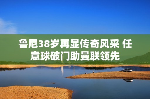 魯尼38歲再顯傳奇風采 任意球破門助曼聯(lián)領(lǐng)先