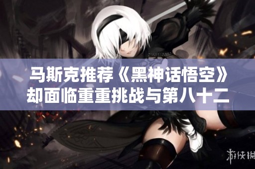 馬斯克推薦《黑神話悟空》卻面臨重重挑戰與第八十二難