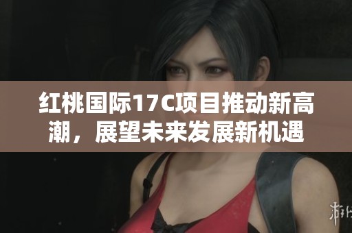 紅桃國際17C項目推動新高潮，展望未來發展新機遇