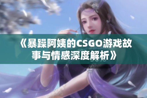 《暴躁阿姨的CSGO游戲故事與情感深度解析》