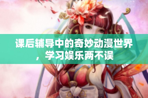 課后輔導中的奇妙動漫世界，學習娛樂兩不誤