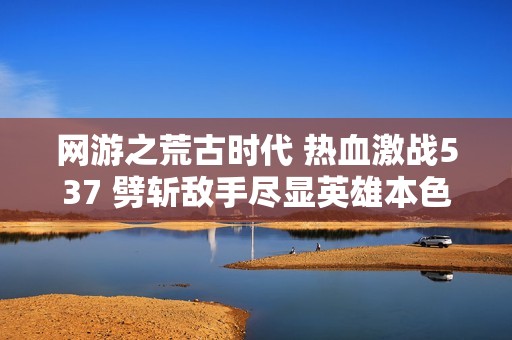 網游之荒古時代 熱血激戰537 劈斬敵手盡顯英雄本色