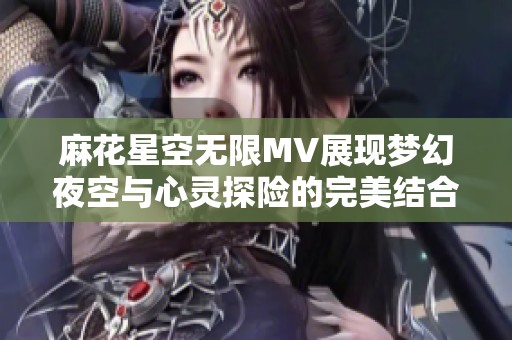 麻花星空無限MV展現夢幻夜空與心靈探險的完美結合