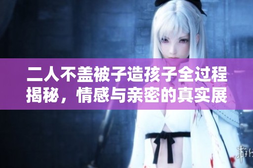 二人不蓋被子造孩子全過程揭秘，情感與親密的真實(shí)展現(xiàn)