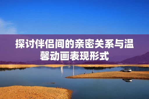 探討伴侶間的親密關(guān)系與溫馨動畫表現(xiàn)形式