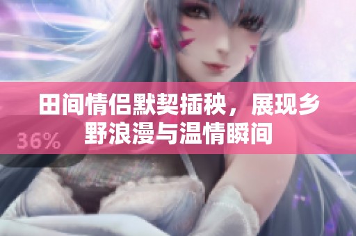 田間情侶默契插秧，展現(xiàn)鄉(xiāng)野浪漫與溫情瞬間