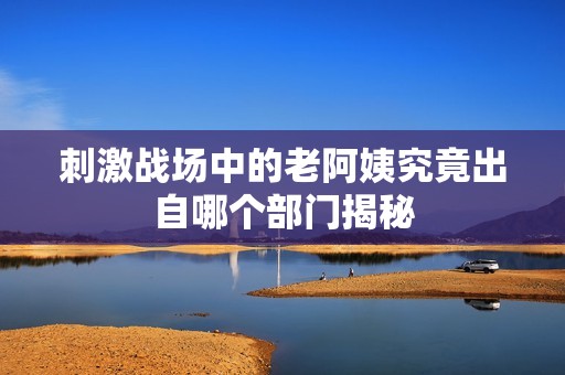 刺激戰場中的老阿姨究竟出自哪個部門揭秘