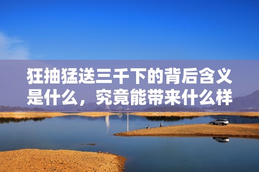 狂抽猛送三千下的背后含義是什么，究竟能帶來什么樣的影響