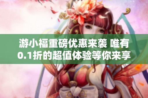 游小福重磅優惠來襲 唯有0.1折的超值體驗等你來享
