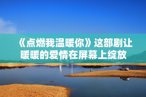 《點燃我溫暖你》這部劇讓暖暖的愛情在屏幕上綻放