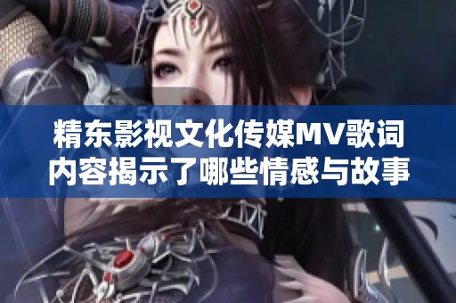 精東影視文化傳媒MV歌詞內容揭示了哪些情感與故事主題