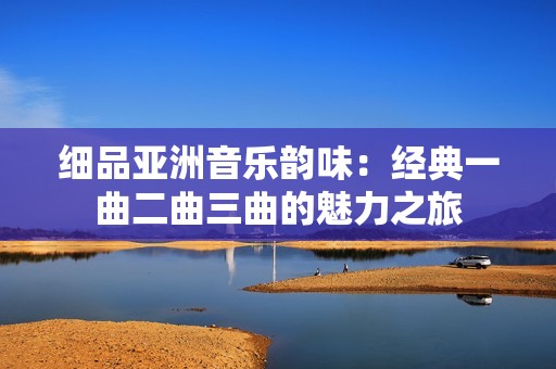 細品亞洲音樂韻味：經典一曲二曲三曲的魅力之旅