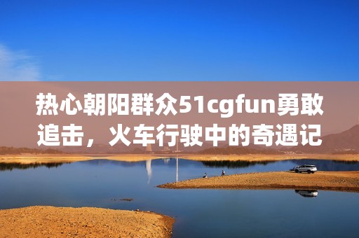 熱心朝陽群眾51cgfun勇敢追擊，火車行駛中的奇遇記