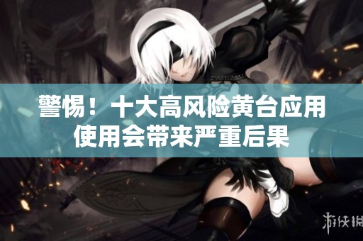 警惕！十大高風(fēng)險黃臺應(yīng)用使用會帶來嚴(yán)重后果