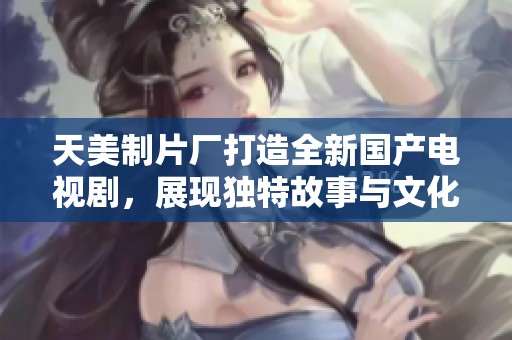 天美制片廠打造全新國產(chǎn)電視劇，展現(xiàn)獨(dú)特故事與文化魅力