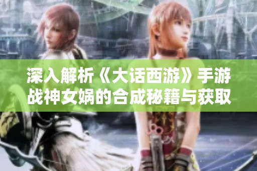 深入解析《大話西游》手游戰神女媧的合成秘籍與獲取方式