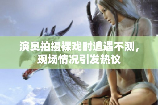 演員拍攝裸戲時遭遇不測，現場情況引發熱議