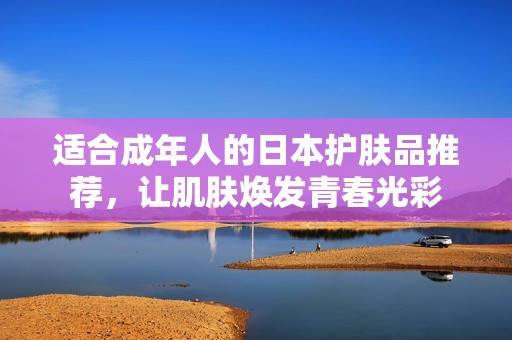 適合成年人的日本護(hù)膚品推薦，讓肌膚煥發(fā)青春光彩