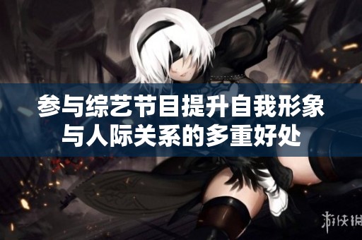 參與綜藝節目提升自我形象與人際關系的多重好處