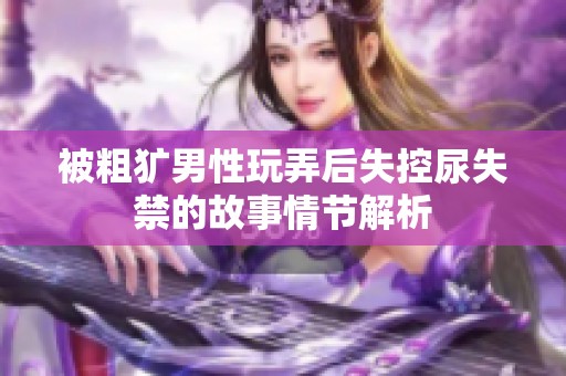 被粗獷男性玩弄后失控尿失禁的故事情節解析