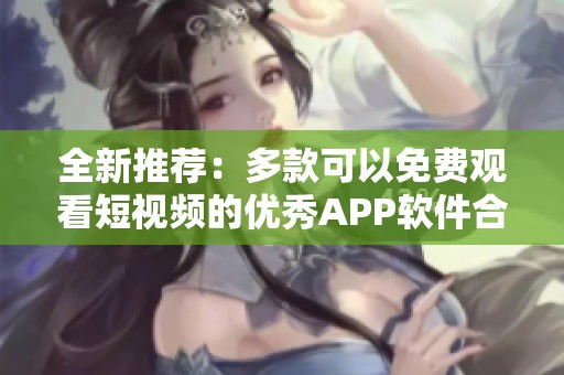 全新推薦：多款可以免費觀看短視頻的優(yōu)秀APP軟件合集