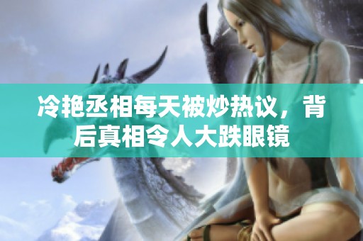 冷艷丞相每天被炒熱議，背后真相令人大跌眼鏡