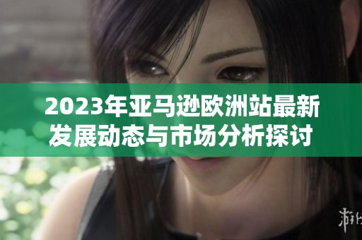 2023年亞馬遜歐洲站最新發(fā)展動(dòng)態(tài)與市場分析探討
