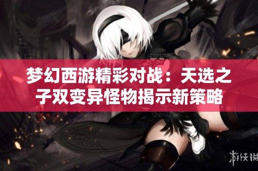 夢幻西游精彩對戰：天選之子雙變異怪物揭示新策略