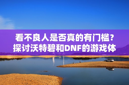 看不良人是否真的有門檻？探討沃特碧和DNF的游戲體驗(yàn)