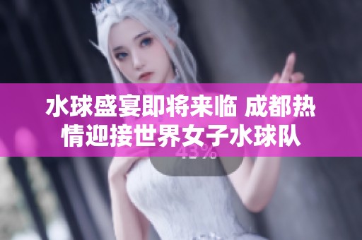 水球盛宴即將來臨 成都熱情迎接世界女子水球隊