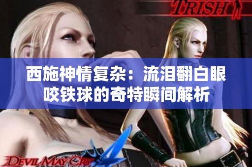 西施神情復雜：流淚翻白眼咬鐵球的奇特瞬間解析